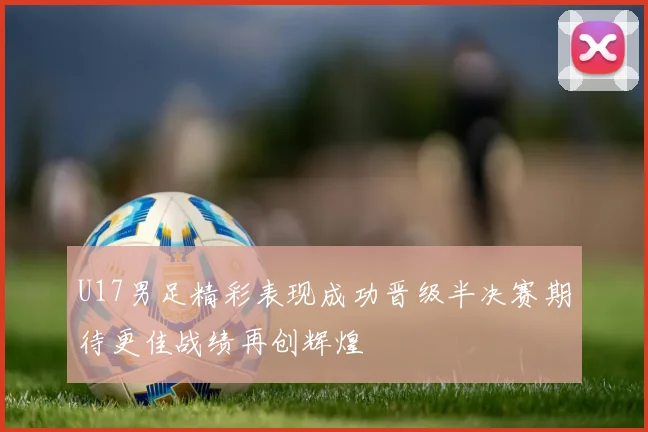 U17男足精彩表现成功晋级半决赛期待更佳战绩再创辉煌