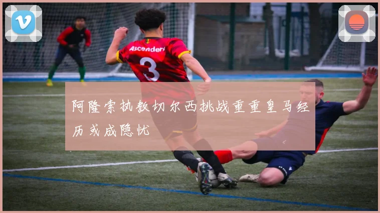 阿隆索执教切尔西挑战重重皇马经历或成隐忧