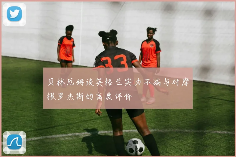 贝林厄姆谈英格兰实力不减与对摩根罗杰斯的高度评价