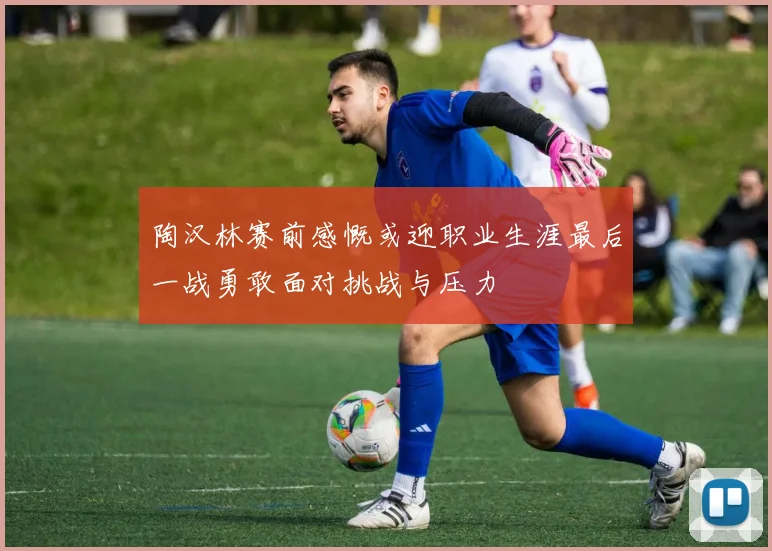 陶汉林赛前感慨或迎职业生涯最后一战勇敢面对挑战与压力