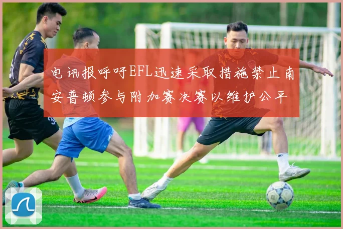 电讯报呼吁EFL迅速采取措施禁止南安普顿参与附加赛决赛以维护公平竞争