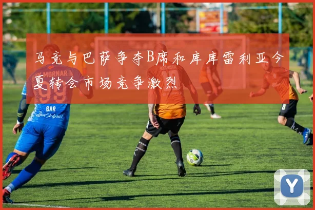 马竞与巴萨争夺B席和库库雷利亚今夏转会市场竞争激烈