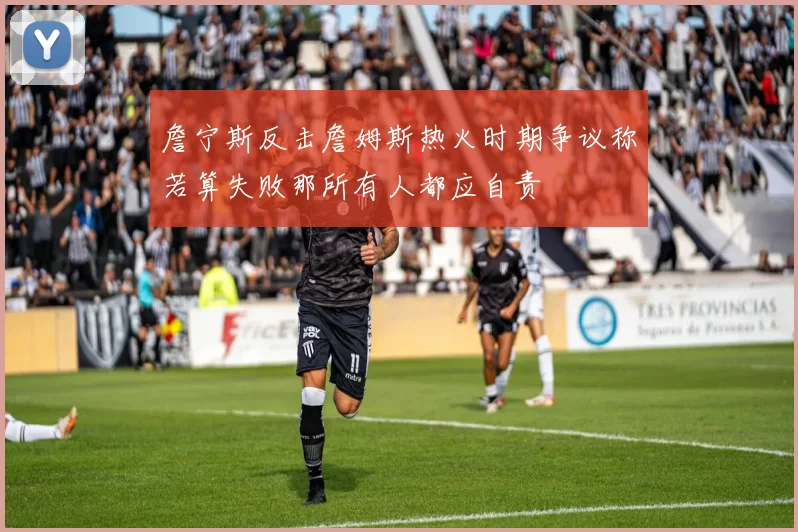 詹宁斯反击詹姆斯热火时期争议称若算失败那所有人都应自责