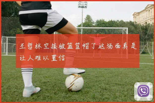 王哲林空接被篮筐帽了这场面真是让人难以置信