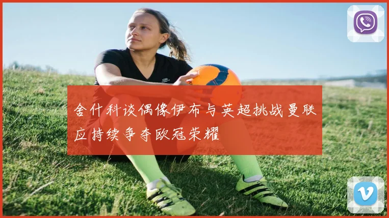 舍什科谈偶像伊布与英超挑战曼联应持续争夺欧冠荣耀