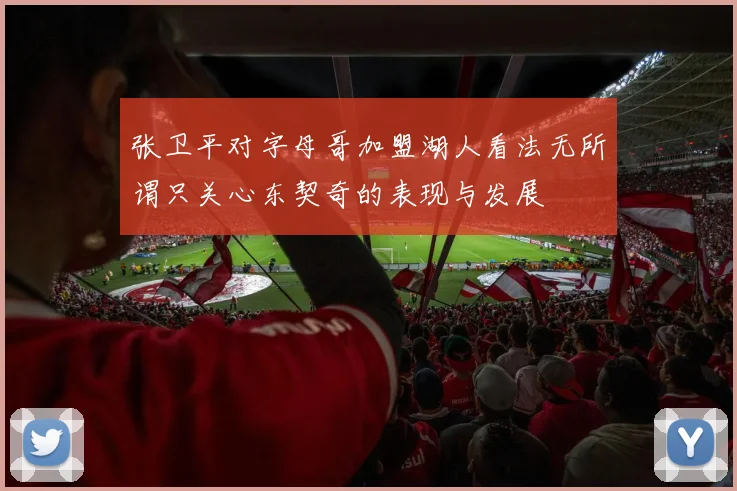 张卫平对字母哥加盟湖人看法无所谓只关心东契奇的表现与发展