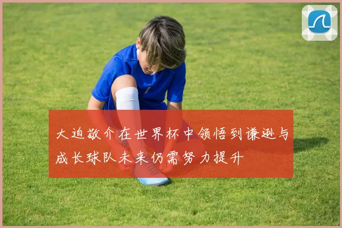大迫敬介在世界杯中领悟到谦逊与成长球队未来仍需努力提升