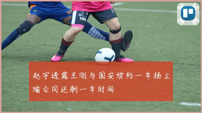 赵宇透露王刚与国安续约一年杨立瑜合同还剩一年时间